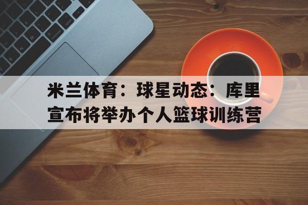 米兰体育：球星动态：库里宣布将举办个人篮球训练营的简单介绍